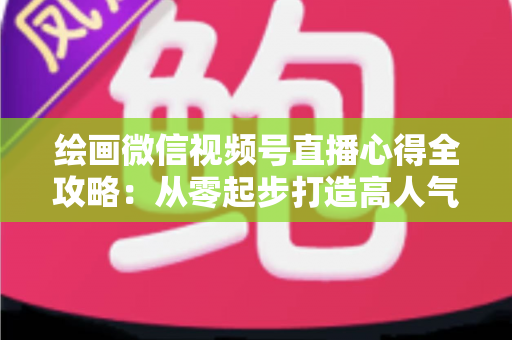 绘画微信视频号直播心得全攻略：从零起步打造高人气艺术直播间的实战经验分享