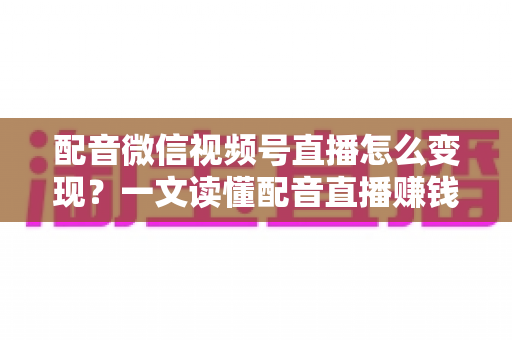 配音微信视频号直播怎么变现？一文读懂配音直播赚钱的实用方法与运营技巧