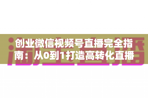 创业微信视频号直播完全指南：从0到1打造高转化直播间的实战秘籍