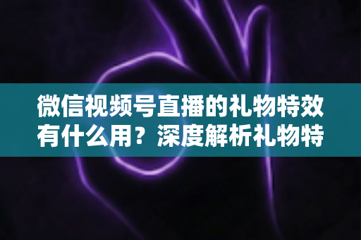 微信视频号直播的礼物特效有什么用？深度解析礼物特效的价值、玩法与变现逻辑