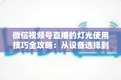 微信视频号直播的灯光使用技巧全攻略：从设备选择到布光方案，打造专业级直播画面