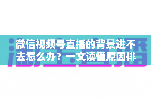 微信视频号直播的背景进不去怎么办？一文读懂原因排查与实用解决技巧