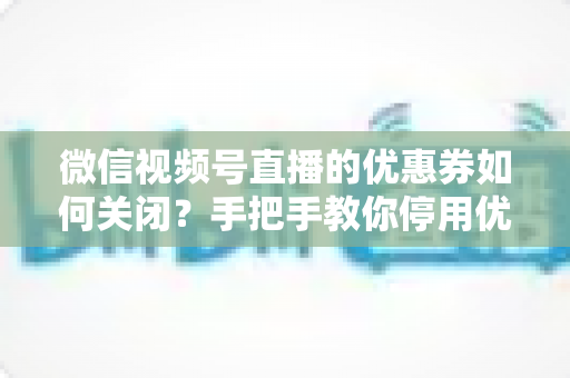 微信视频号直播的优惠券如何关闭？手把手教你停用优惠券的完整步骤与避坑指南