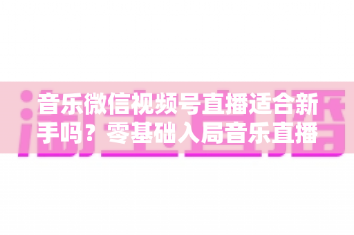 音乐微信视频号直播适合新手吗？零基础入局音乐直播的机遇、挑战与实操全指南