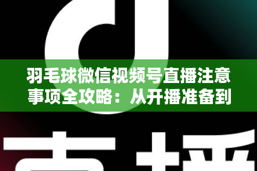 羽毛球微信视频号直播注意事项全攻略:从开播准备到合规运营的实用指南 羽毛球微信视频号直播注意事项全攻略:从开播准备到合规运营的实用指南