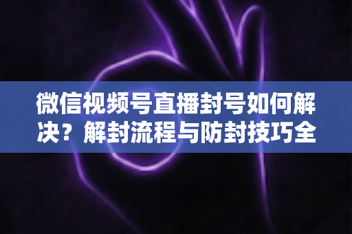 微信视频号直播封号如何解决?解封流程与防封技巧全解析 微信视频号直播封号如何解决?解封流程与防封技巧全解析