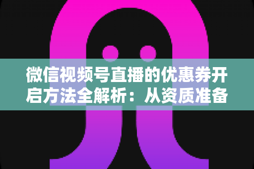 微信视频号直播的优惠券开启方法全解析：从资质准备到直播促单的一站式实操指南