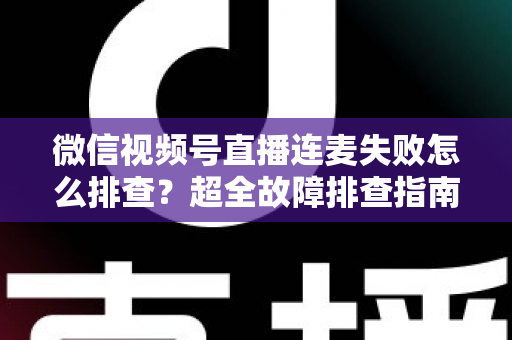 微信视频号直播连麦失败怎么排查？超全故障排查指南助你快速恢复连麦直播