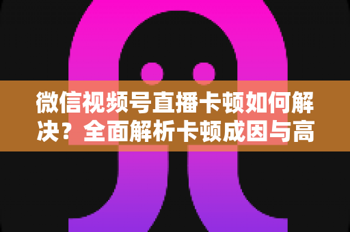 微信视频号直播卡顿如何解决？全面解析卡顿成因与高效优化方案