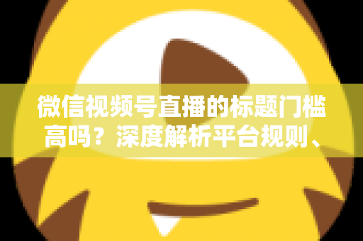 微信视频号直播的标题门槛高吗？深度解析平台规则、审核标准与爆款标题创作技巧