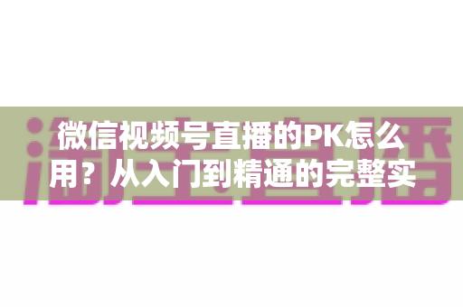 微信视频号直播的PK怎么用？从入门到精通的完整实战指南