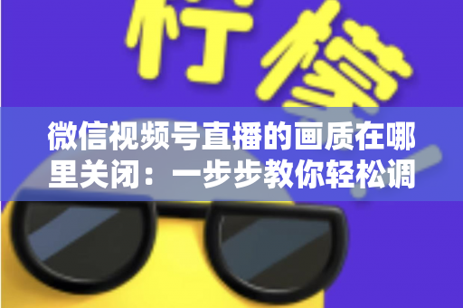 微信视频号直播的画质在哪里关闭：一步步教你轻松调整清晰度设置