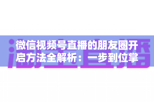 微信视频号直播的朋友圈开启方法全解析：一步到位掌握直播分享与曝光技巧