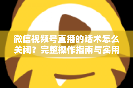 微信视频号直播的话术怎么关闭?完整操作指南与实用技巧分享 微信视频号直播的话术怎么关闭?完整操作指南与实用技巧分享