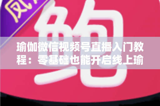 瑜伽微信视频号直播入门教程：零基础也能开启线上瑜伽课堂的实战指南