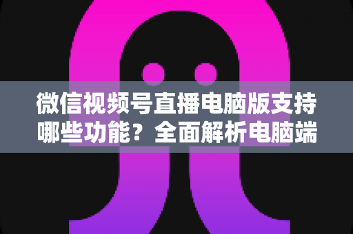 微信视频号直播电脑版支持哪些功能？全面解析电脑端直播核心功能与实用指南