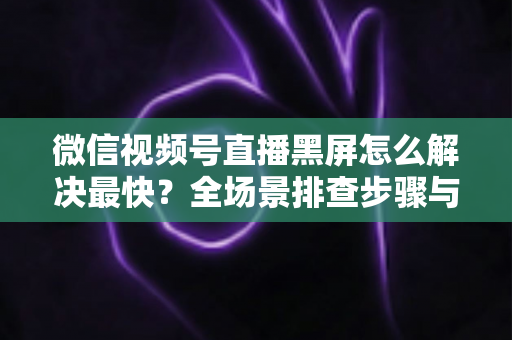 微信视频号直播黑屏怎么解决最快？全场景排查步骤与避坑指南一文讲透