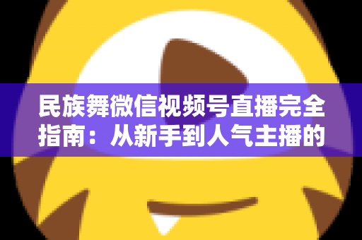 民族舞微信视频号直播完全指南:从新手到人气主播的全流程实战手册 民族舞微信视频号直播完全指南:从新手到人气主播的全流程实战手册