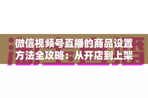 微信视频号直播的商品设置方法全攻略：从开店到上架，一篇讲透带货全流程