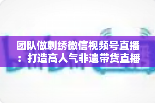 团队做刺绣微信视频号直播:打造高人气非遗带货直播间的完整实战指南 团队做刺绣微信视频号直播:打造高人气非遗带货直播间的完整实战指南