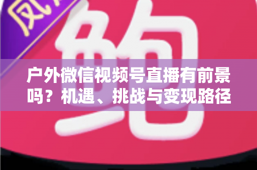 户外微信视频号直播有前景吗？机遇、挑战与变现路径全面解析