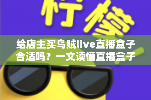 给店主买乌贼live直播盒子合适吗?一文读懂直播盒子的价值、风险与避坑指南 给店主买乌贼live直播盒子合适吗?一文读懂直播盒子的价值、风险与避坑指南