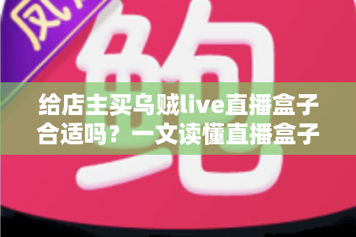 给店主买乌贼live直播盒子合适吗?一文读懂直播盒子的价值、风险与避坑指南 给店主买乌贼live直播盒子合适吗?一文读懂直播盒子的价值、风险与避坑指南