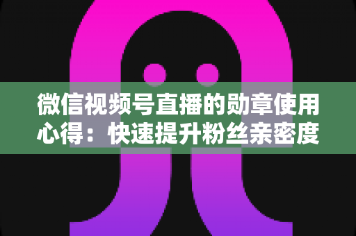 微信视频号直播的勋章使用心得：快速提升粉丝亲密度与直播间互动率的实战全攻略