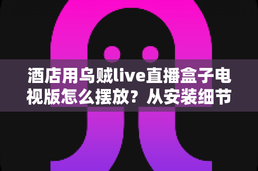 酒店用乌贼live直播盒子电视版怎么摆放?从安装细节到客房体验的完整摆放指南 酒店用乌贼live直播盒子电视版怎么摆放?从安装细节到客房体验的完整摆放指南