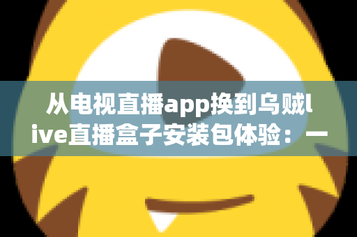 从电视直播app换到乌贼live直播盒子安装包体验：一次彻底改变客厅观影方式的全流程实测与深度分享