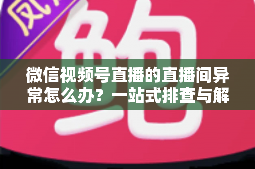 微信视频号直播的直播间异常怎么办？一站式排查与解决方案全攻略