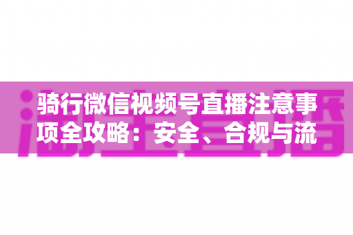 骑行微信视频号直播注意事项全攻略:安全、合规与流量增长一步到位 骑行微信视频号直播注意事项全攻略:安全、合规与流量增长一步到位