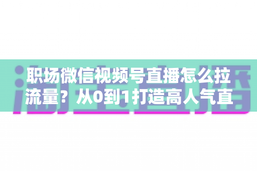 职场微信视频号直播怎么拉流量?从0到1打造高人气直播间的实战指南 职场微信视频号直播怎么拉流量?从0到1打造高人气直播间的实战指南