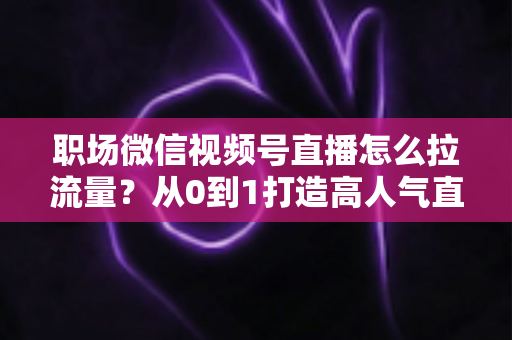 职场微信视频号直播怎么拉流量？从0到1打造高人气直播间的实战指南