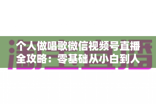 个人做唱歌微信视频号直播全攻略:零基础从小白到人气主播的实战秘籍 个人做唱歌微信视频号直播全攻略:零基础从小白到人气主播的实战秘籍