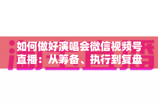 如何做好演唱会微信视频号直播：从筹备、执行到复盘的全流程实战指南