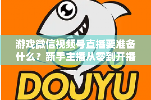 游戏微信视频号直播要准备什么？新手主播从零到开播的完整准备清单与避坑指南