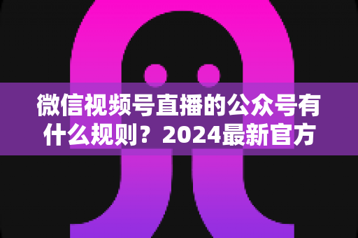 微信视频号直播的公众号有什么规则?2024最新官方规则详解与合规运营全指南 微信视频号直播的公众号有什么规则?2024最新官方规则详解与合规运营全指南