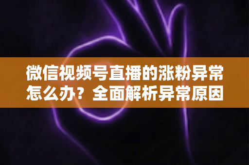 微信视频号直播的涨粉异常怎么办?全面解析异常原因与高效解决方案 微信视频号直播的涨粉异常怎么办?全面解析异常原因与高效解决方案