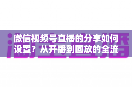 微信视频号直播的分享如何设置？从开播到回放的全流程实操指南