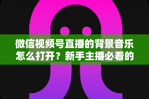 微信视频号直播的背景音乐怎么打开?新手主播必看的完整教程与气氛营造秘籍 微信视频号直播的背景音乐怎么打开?新手主播必看的完整教程与气氛营造秘籍