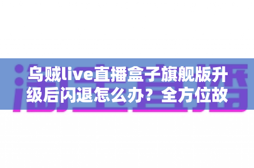 乌贼live直播盒子旗舰版升级后闪退怎么办?全方位故障排查与修复实用指南 乌贼live直播盒子旗舰版升级后闪退怎么办?全方位故障排查与修复实用指南