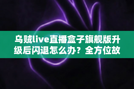 乌贼live直播盒子旗舰版升级后闪退怎么办?全方位故障排查与修复实用指南 乌贼live直播盒子旗舰版升级后闪退怎么办?全方位故障排查与修复实用指南