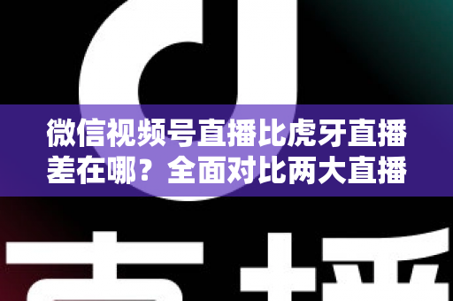 微信视频号直播比虎牙直播差在哪？全面对比两大直播平台的核心差距与实用选择指南