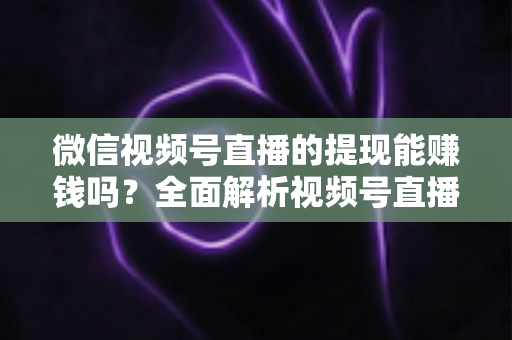 微信视频号直播的提现能赚钱吗？全面解析视频号直播变现规则、提现流程与增收技巧