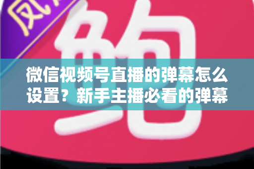 微信视频号直播的弹幕怎么设置？新手主播必看的弹幕开启、管理与优化全流程指南