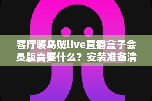 客厅装乌贼live直播盒子会员版需要什么？安装准备清单与全流程实用指南