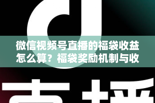 微信视频号直播的福袋收益怎么算？福袋奖励机制与收益计算全维度解析