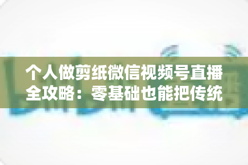 个人做剪纸微信视频号直播全攻略：零基础也能把传统手艺变成直播间里的热门生意