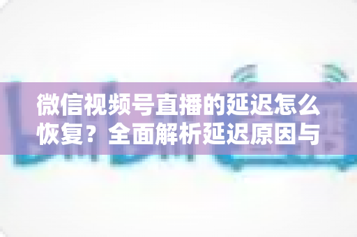微信视频号直播的延迟怎么恢复？全面解析延迟原因与实用解决方案，助你打造流畅稳定的直播体验